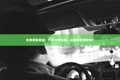 天津侦探取证：广州分手拉黑，还能重修旧好吗？