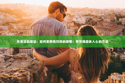 天津出轨取证：如何重燃他对你的爱情：有效挽回男人心的方法