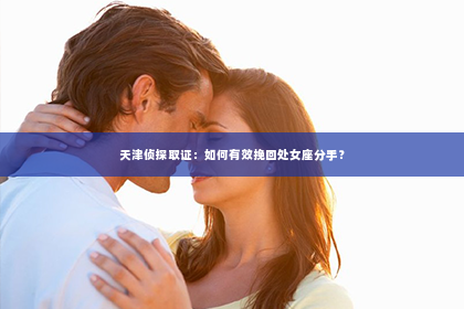 天津侦探取证：如何有效挽回处女座分手？