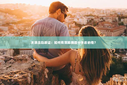 天津出轨取证：如何有效地挽回分手后的他？