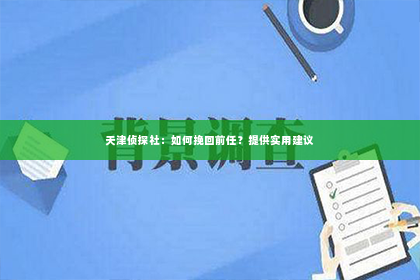 天津侦探社：如何挽回前任？提供实用建议