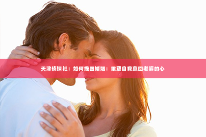 天津侦探社：如何挽回婚姻：重塑自我赢回老婆的心