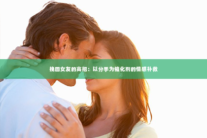 挽回女友的高招：以分手为催化剂的情感补救