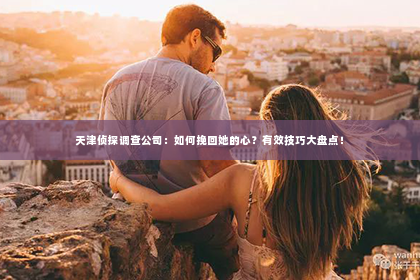 天津侦探调查公司：如何挽回她的心？有效技巧大盘点！