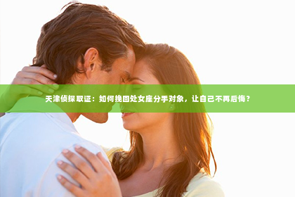 天津侦探取证：如何挽回处女座分手对象，让自己不再后悔？