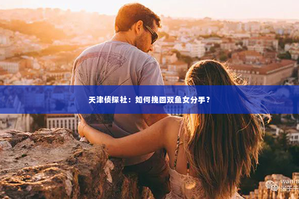 天津侦探社：如何挽回双鱼女分手？