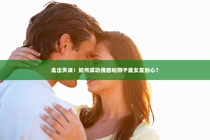 走出失误！如何成功挽回和狮子座女友的心？