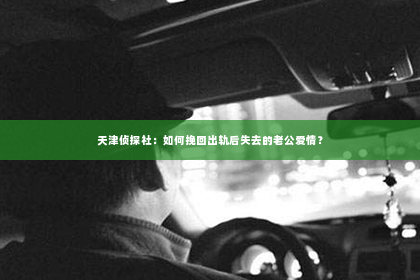 天津侦探社：如何挽回出轨后失去的老公爱情？