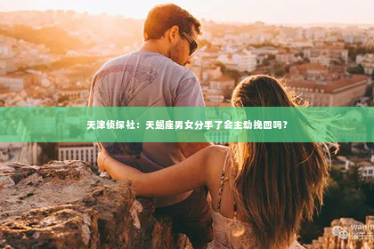 天津侦探社：天蝎座男女分手了会主动挽回吗？