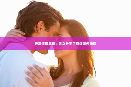 天津侦探取证：男女分手了应该如何挽回