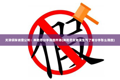 天津侦探调查公司：异地恋分手挽回开场(异地恋女朋友生气了要分手怎么挽回)