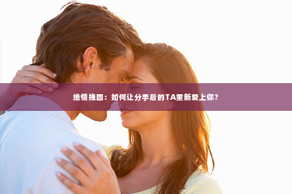 绝情挽回：如何让分手后的TA重新爱上你？