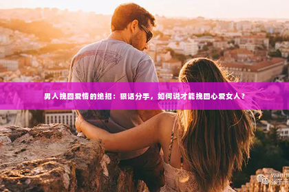 男人挽回爱情的绝招：狠话分手，如何说才能挽回心爱女人？