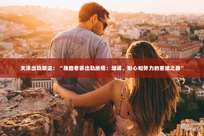 天津出轨取证：“挽回老婆出轨绝情：坦诚、耐心和努力的重建之路”