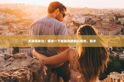 天津侦探社：感受一下婚姻挽回的心情吧，知乎