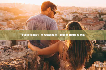 天津侦探取证：是否值得挽回一段婚姻中的男友关系