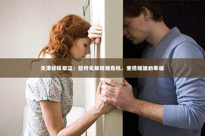 天津侦探取证：如何化解婚姻危机，重拾婚姻的幸福