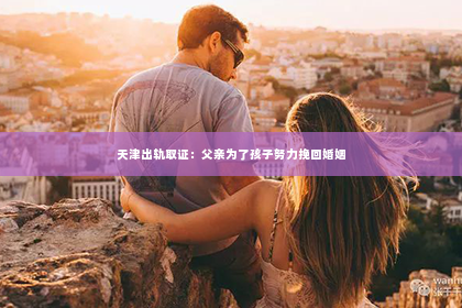 天津出轨取证：父亲为了孩子努力挽回婚姻