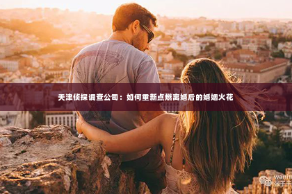 天津侦探调查公司：如何重新点燃离婚后的婚姻火花