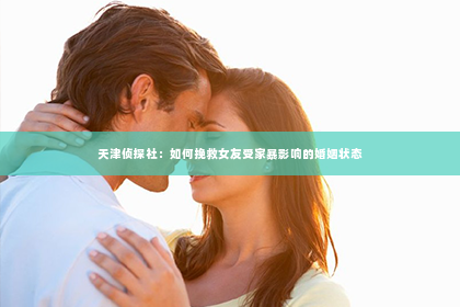 天津侦探社：如何挽救女友受家暴影响的婚姻状态