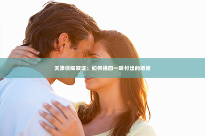 天津侦探取证：如何挽回一味付出的婚姻