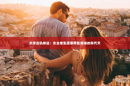 天津出轨取证：女主重生逆袭修复婚姻的年代文