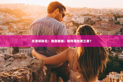 天津侦探社：挽救婚姻：如何摆脱第三者？