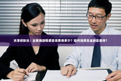 天津侦探社：云南挽回情感咨询费用多少？如何选择合适的咨询师？