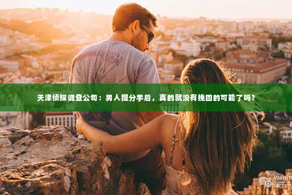 天津侦探调查公司：男人提分手后，真的就没有挽回的可能了吗？