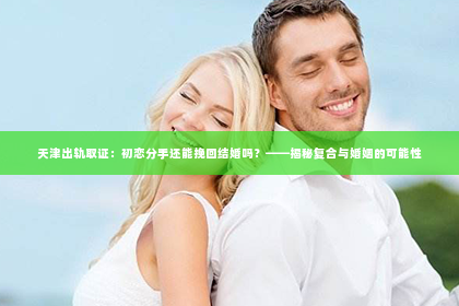 天津出轨取证：初恋分手还能挽回结婚吗？——揭秘复合与婚姻的可能性