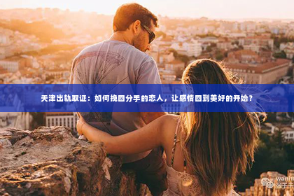 天津出轨取证：如何挽回分手的恋人，让感情回到美好的开始？