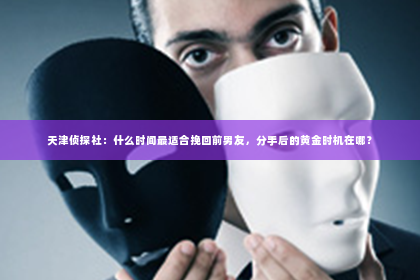 天津侦探社：什么时间最适合挽回前男友，分手后的黄金时机在哪？